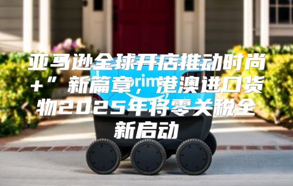 亚马逊全球开店推动时尚+”新篇章，港澳进口货物2025年将零关税全新启动