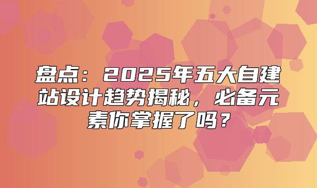 盘点：2025年五大自建站设计趋势揭秘，必备元素你掌握了吗？
