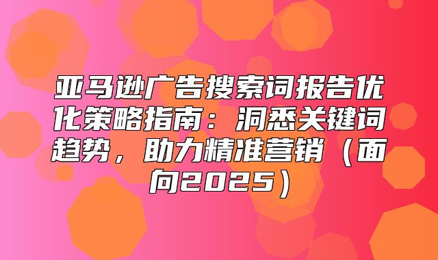 亚马逊广告搜索词报告优化策略指南：洞悉关键词趋势，助力精准营销面向2025