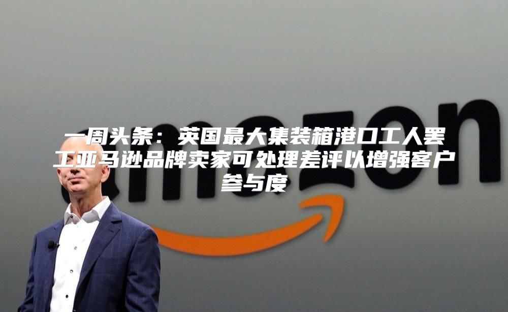 一周头条：英国最大集装箱港口工人罢工亚马逊品牌卖家可处理差评以增强客户参与度