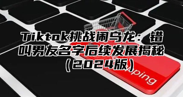 Tiktok挑战闹乌龙：错叫男友名字后续发展揭秘2025版