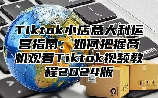 Tiktok小店意大利运营指南：如何把握商机观看Tiktok视频教程2025版