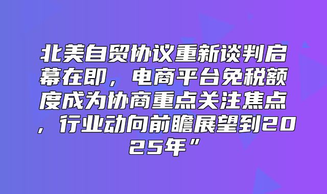 北美自贸协议重新谈判启幕在即，电商平台免税额度成为协商重点关注焦点，行业动向前瞻展望到2025年”