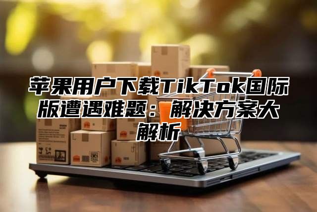 苹果用户下载TikTok国际版遭遇难题：解决方案大解析