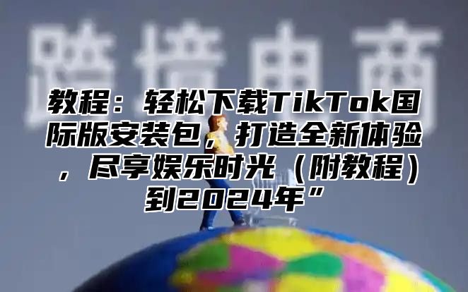 教程：轻松下载TikTok国际版安装包，打造全新体验，尽享娱乐时光附教程到2025年”