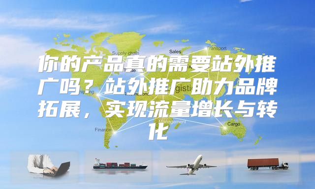 你的产品真的需要站外推广吗？站外推广助力品牌拓展，实现流量增长与转化