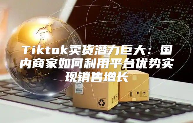 Tiktok卖货潜力巨大：国内商家如何利用平台优势实现销售增长