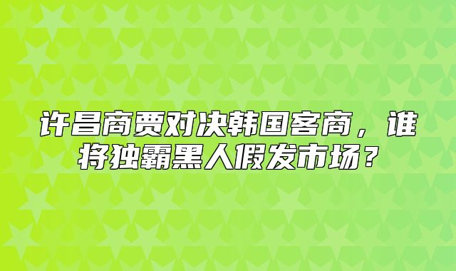 许昌商贾对决韩国客商，谁将独霸黑人假发市场？