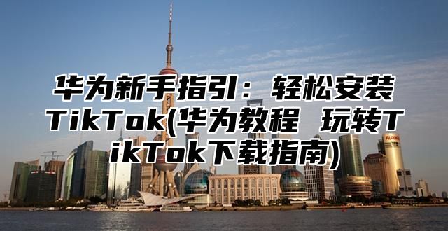 华为新手指引：轻松安装TikTok(华为教程 玩转TikTok下载指南)
