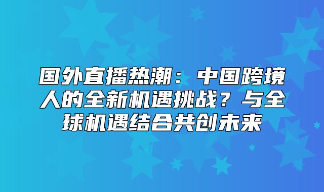 国外直播热潮：中国跨境人的全新机遇挑战？与全球机遇结合共创未来