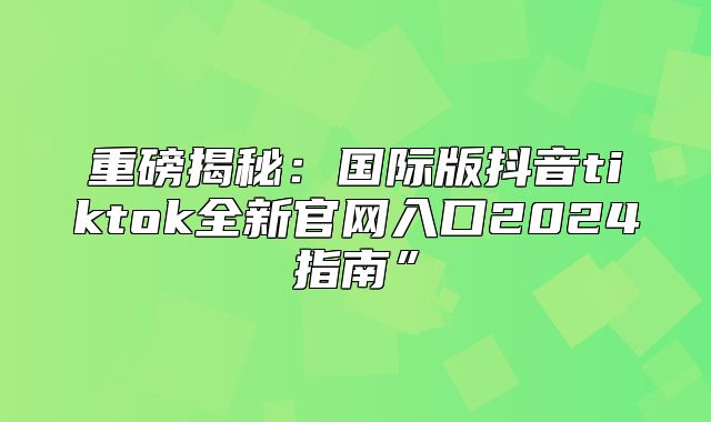 重磅揭秘：国际版抖音tiktok全新官网入口2025指南”