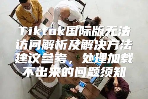 Tiktok国际版无法访问解析及解决方法建议参考，处理加载不出来的问题须知