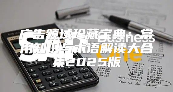 广告领域珍藏宝典：常用知识与术语解读大合集2025版