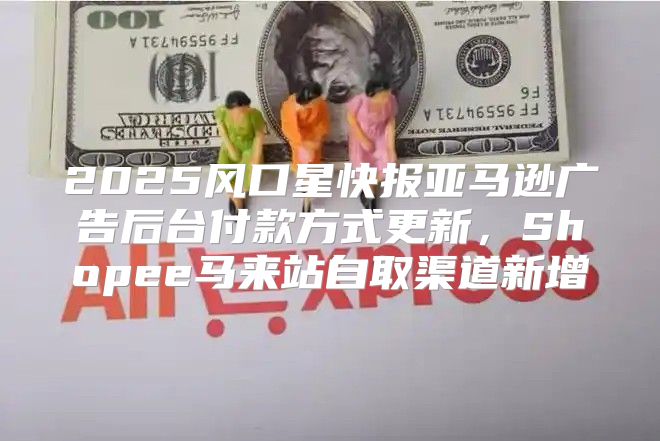 2025风口星快报亚马逊广告后台付款方式更新，Shopee马来站自取渠道新增
