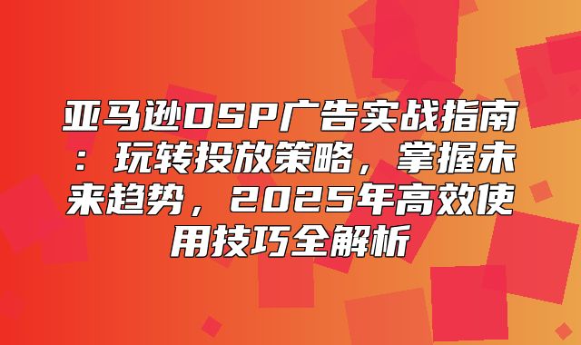 亚马逊DSP广告实战指南：玩转投放策略，掌握未来趋势，2025年高效使用技巧全解析