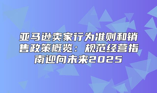 亚马逊卖家行为准则和销售政策概览：规范经营指南迎向未来2025