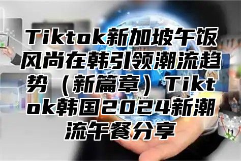Tiktok新加坡午饭风尚在韩引领潮流趋势新篇章Tiktok韩国2025新潮流午餐分享