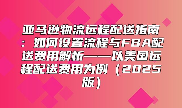 亚马逊物流远程配送指南：如何设置流程与FBA配送费用解析——以美国远程配送费用为例2025版