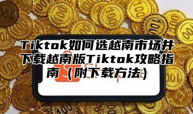 Tiktok如何选越南市场并下载越南版Tiktok攻略指南附下载方法