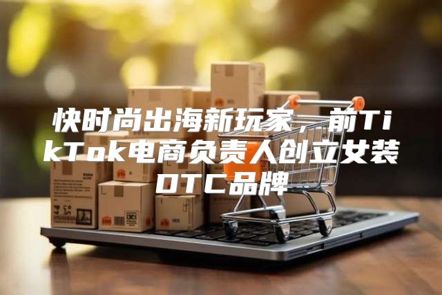 快时尚出海新玩家，前TikTok电商负责人创立女装DTC品牌