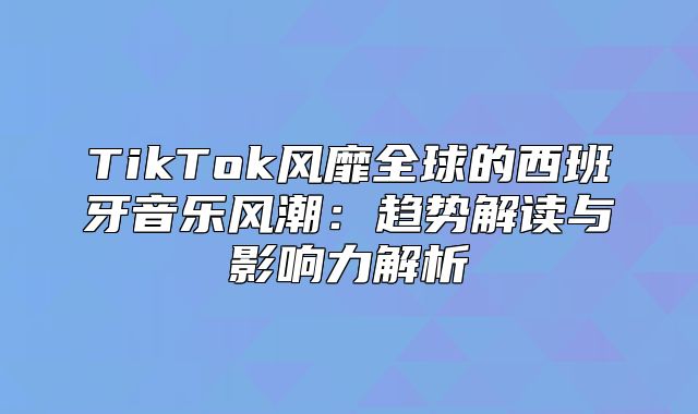 TikTok风靡全球的西班牙音乐风潮：趋势解读与影响力解析