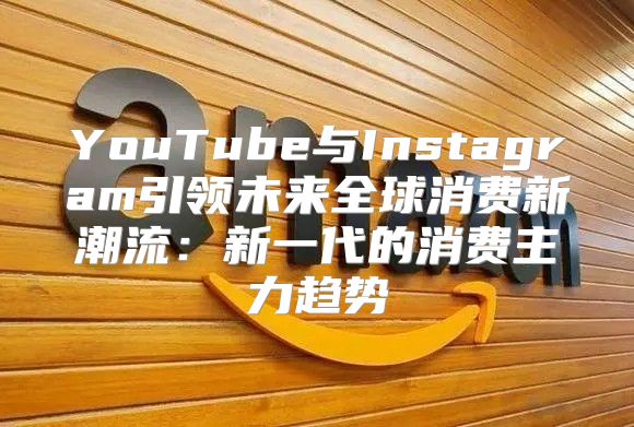 YouTube与Instagram引领未来全球消费新潮流：新一代的消费主力趋势