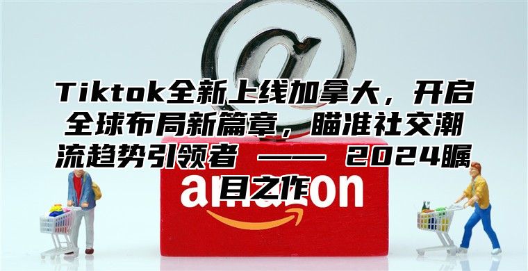 Tiktok全新上线加拿大，开启全球布局新篇章，瞄准社交潮流趋势引领者 —— 2025瞩目之作