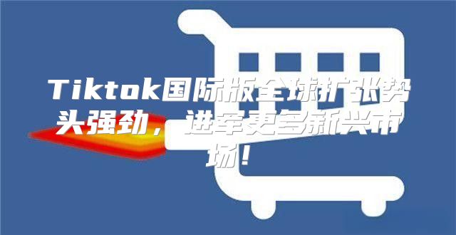 Tiktok国际版全球扩张势头强劲，进军更多新兴市场！