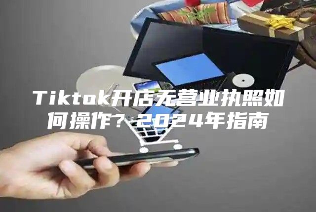 Tiktok开店无营业执照如何操作？2025年指南