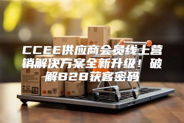 CCEE供应商会员线上营销解决方案全新升级！破解B2B获客密码
