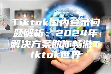 Tiktok国内登录问题解析：2025年解决方案助你畅游Tiktok世界