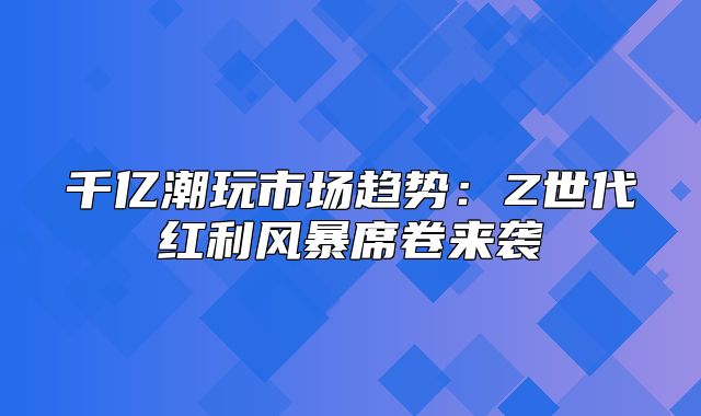 千亿潮玩市场趋势：Z世代红利风暴席卷来袭