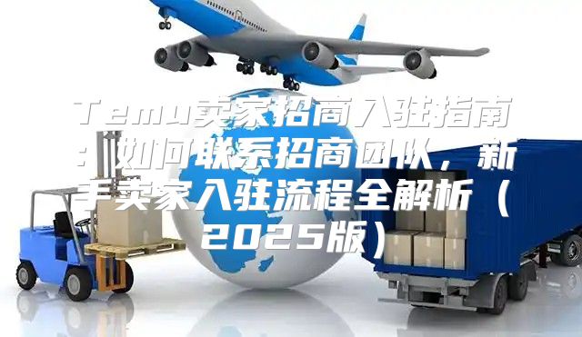 Temu卖家招商入驻指南：如何联系招商团队，新手卖家入驻流程全解析2025版