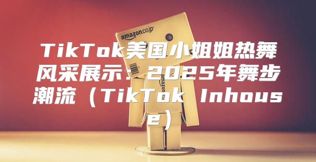 TikTok美国小姐姐热舞风采展示：2025年舞步潮流TikTok Inhouse