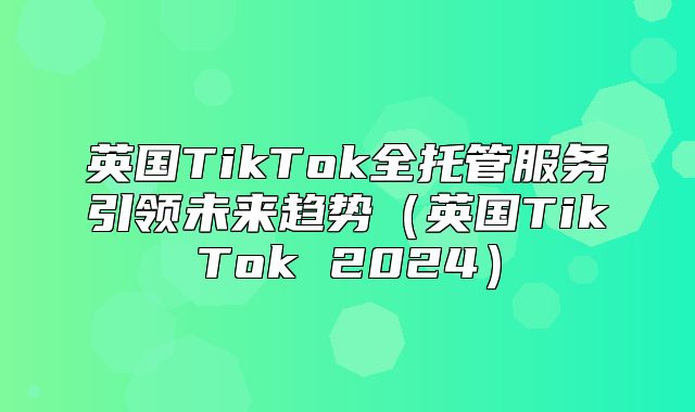 英国TikTok全托管服务引领未来趋势英国TikTok 2025