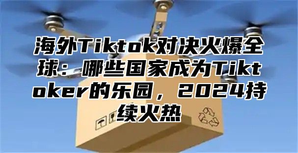 海外Tiktok对决火爆全球：哪些国家成为Tiktoker的乐园，2025持续火热