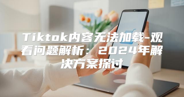 Tiktok内容无法加载-观看问题解析：2025年解决方案探讨