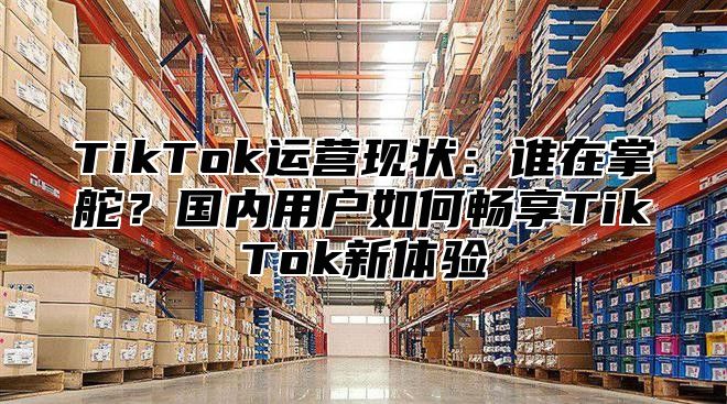 TikTok运营现状：谁在掌舵？国内用户如何畅享TikTok新体验