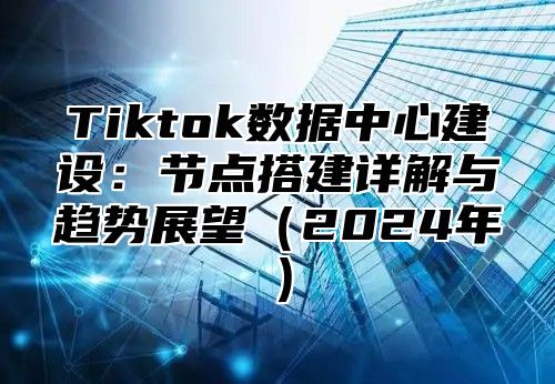 Tiktok数据中心建设：节点搭建详解与趋势展望2025年