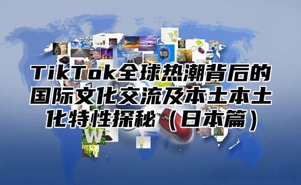 TikTok全球热潮背后的国际文化交流及本土本土化特性探秘日本篇