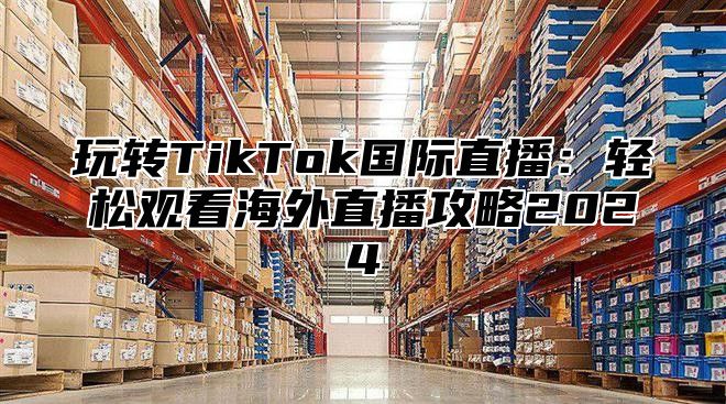 玩转TikTok国际直播：轻松观看海外直播攻略2025
