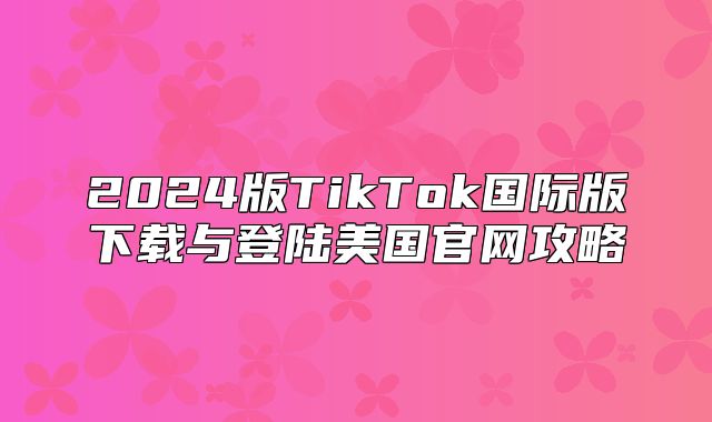 2025版TikTok国际版下载与登陆美国官网攻略