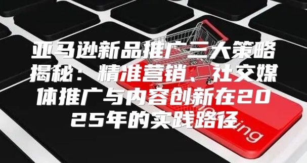 亚马逊新品推广三大策略揭秘：精准营销、社交媒体推广与内容创新在2025年的实践路径