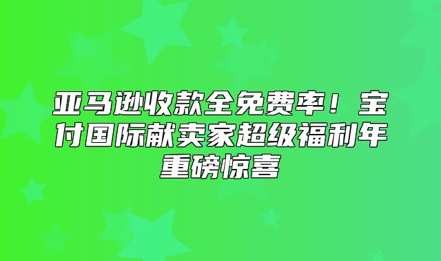 亚马逊收款全免费率！宝付国际献卖家超级福利年重磅惊喜