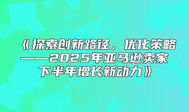 探索创新路径，优化策略——2025年亚马逊卖家下半年增长新动力
