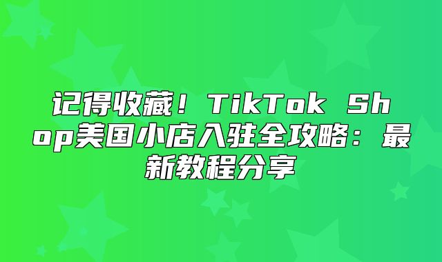 记得收藏！TikTok Shop美国小店入驻全攻略：最新教程分享