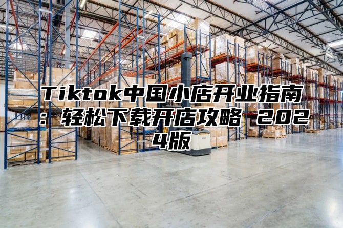 Tiktok中国小店开业指南：轻松下载开店攻略 2025版