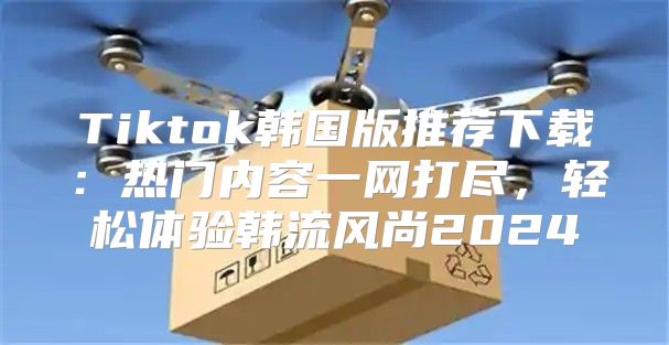 Tiktok韩国版推荐下载：热门内容一网打尽，轻松体验韩流风尚2025