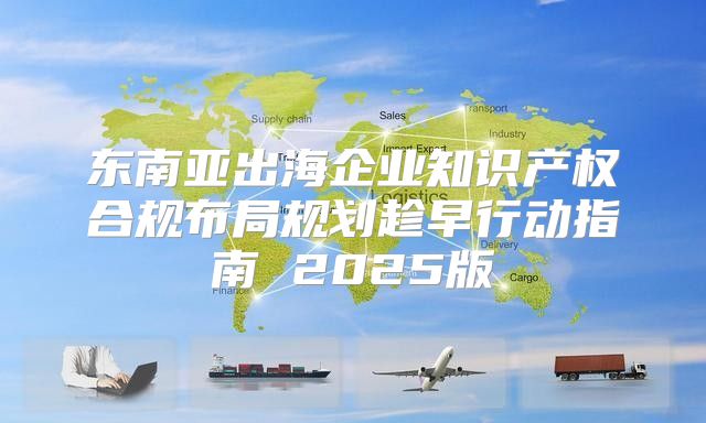 东南亚出海企业知识产权合规布局规划趁早行动指南 2025版