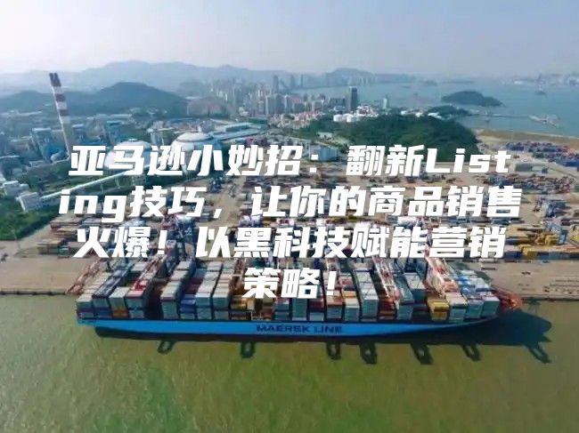 亚马逊小妙招：翻新Listing技巧，让你的商品销售火爆！以黑科技赋能营销策略！